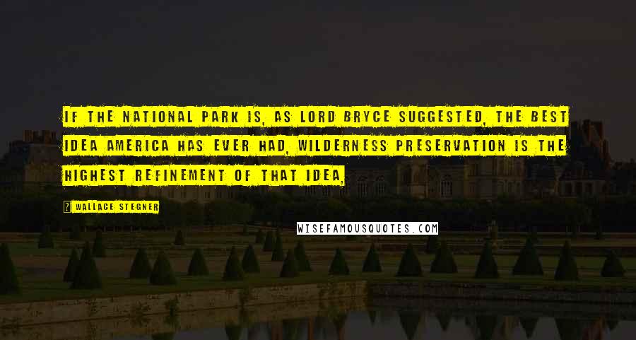 Wallace Stegner Quotes: If the national park is, as Lord Bryce suggested, the best idea America has ever had, wilderness preservation is the highest refinement of that idea,
