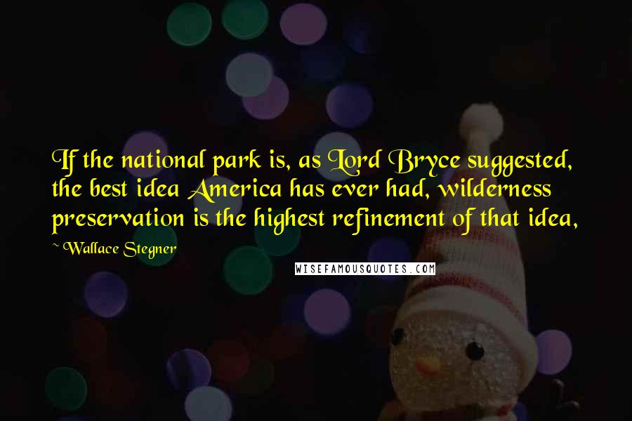 Wallace Stegner Quotes: If the national park is, as Lord Bryce suggested, the best idea America has ever had, wilderness preservation is the highest refinement of that idea,
