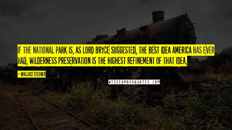 Wallace Stegner Quotes: If the national park is, as Lord Bryce suggested, the best idea America has ever had, wilderness preservation is the highest refinement of that idea,