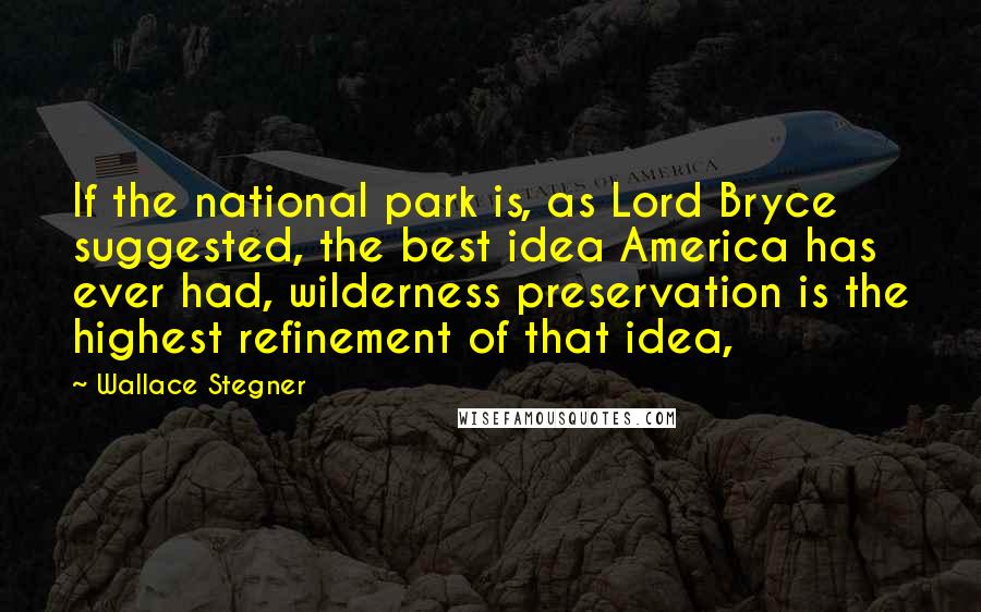 Wallace Stegner Quotes: If the national park is, as Lord Bryce suggested, the best idea America has ever had, wilderness preservation is the highest refinement of that idea,