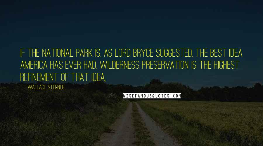 Wallace Stegner Quotes: If the national park is, as Lord Bryce suggested, the best idea America has ever had, wilderness preservation is the highest refinement of that idea,