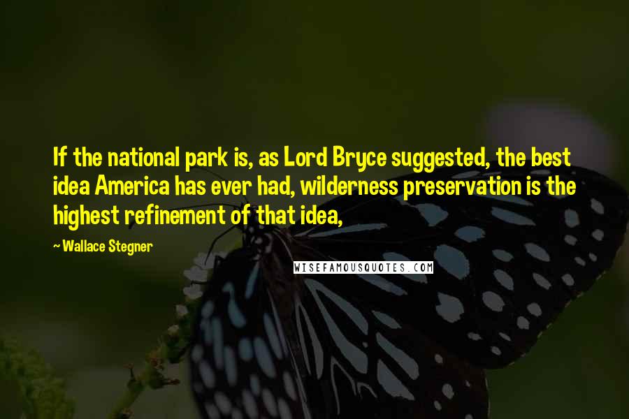 Wallace Stegner Quotes: If the national park is, as Lord Bryce suggested, the best idea America has ever had, wilderness preservation is the highest refinement of that idea,