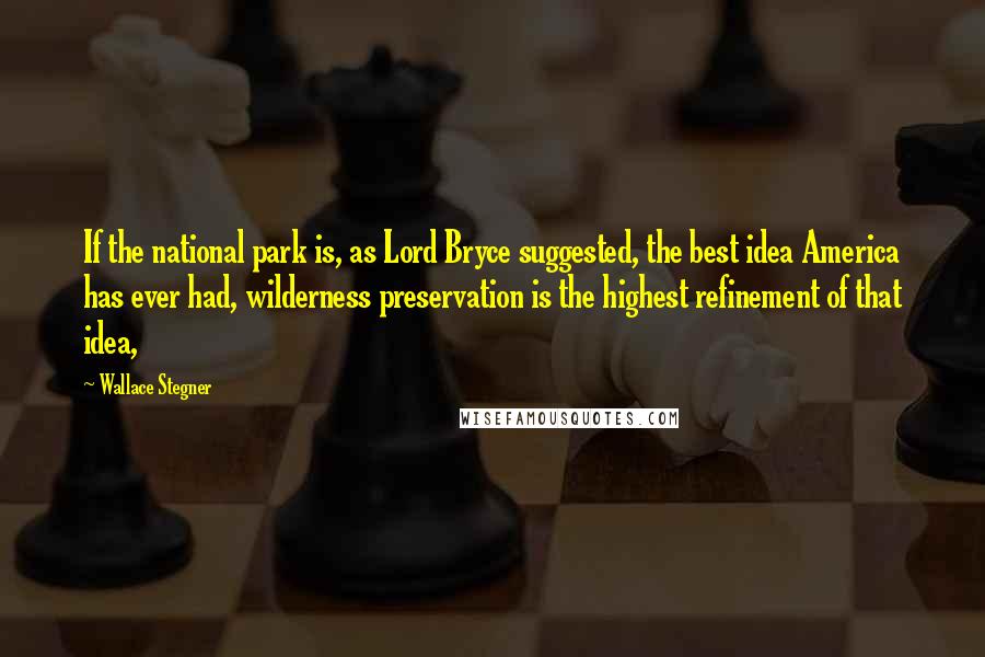 Wallace Stegner Quotes: If the national park is, as Lord Bryce suggested, the best idea America has ever had, wilderness preservation is the highest refinement of that idea,