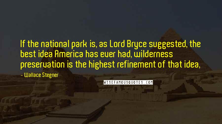 Wallace Stegner Quotes: If the national park is, as Lord Bryce suggested, the best idea America has ever had, wilderness preservation is the highest refinement of that idea,