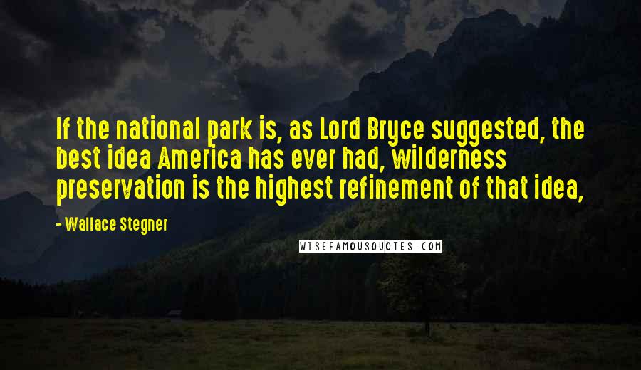 Wallace Stegner Quotes: If the national park is, as Lord Bryce suggested, the best idea America has ever had, wilderness preservation is the highest refinement of that idea,