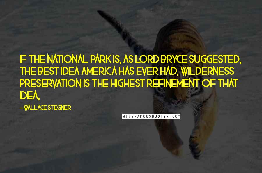 Wallace Stegner Quotes: If the national park is, as Lord Bryce suggested, the best idea America has ever had, wilderness preservation is the highest refinement of that idea,