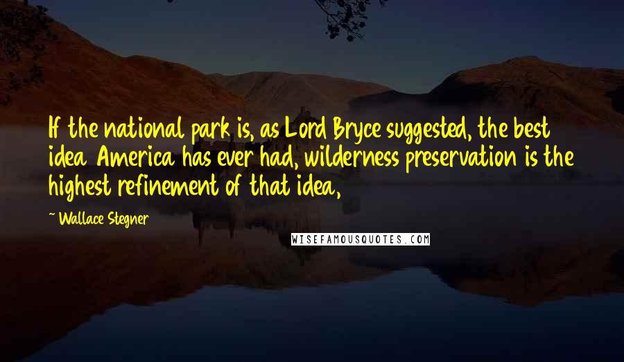 Wallace Stegner Quotes: If the national park is, as Lord Bryce suggested, the best idea America has ever had, wilderness preservation is the highest refinement of that idea,