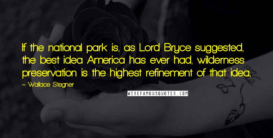 Wallace Stegner Quotes: If the national park is, as Lord Bryce suggested, the best idea America has ever had, wilderness preservation is the highest refinement of that idea,