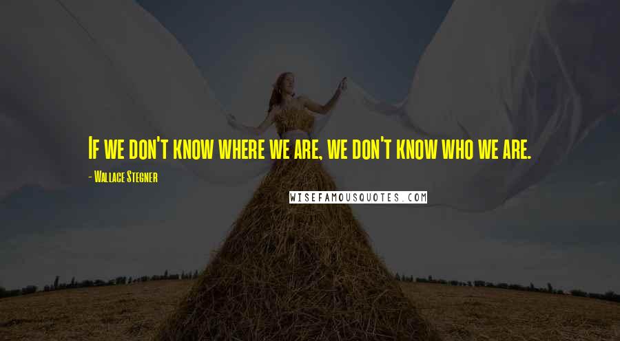 Wallace Stegner Quotes: If we don't know where we are, we don't know who we are.