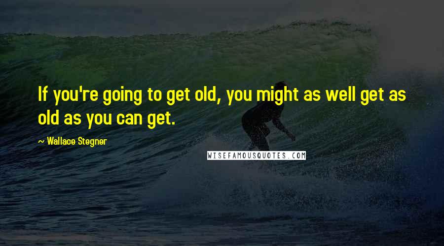 Wallace Stegner Quotes: If you're going to get old, you might as well get as old as you can get.