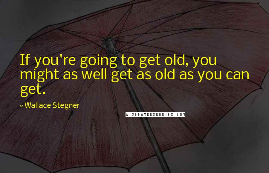 Wallace Stegner Quotes: If you're going to get old, you might as well get as old as you can get.