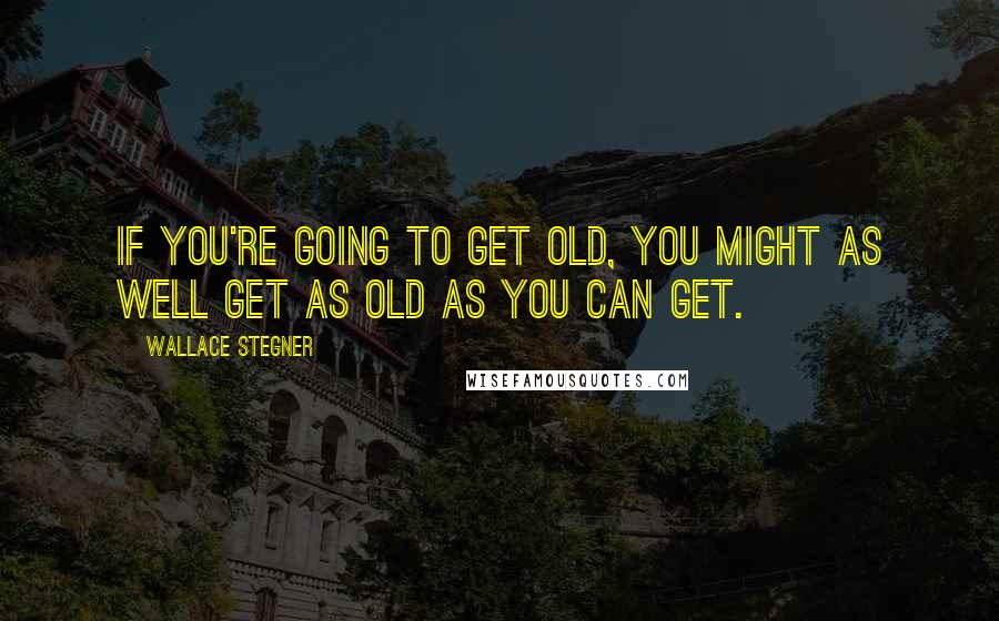 Wallace Stegner Quotes: If you're going to get old, you might as well get as old as you can get.