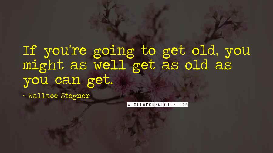 Wallace Stegner Quotes: If you're going to get old, you might as well get as old as you can get.