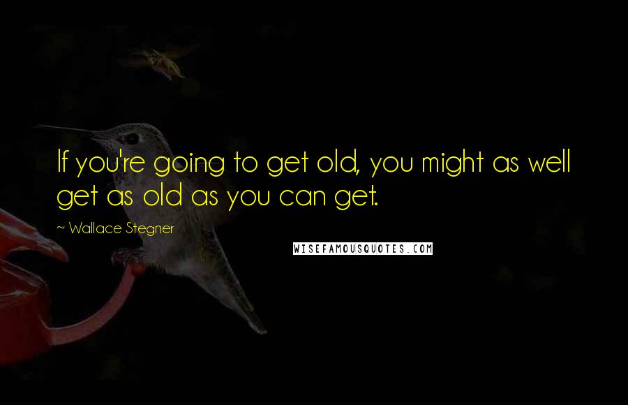 Wallace Stegner Quotes: If you're going to get old, you might as well get as old as you can get.