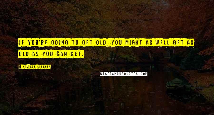 Wallace Stegner Quotes: If you're going to get old, you might as well get as old as you can get.