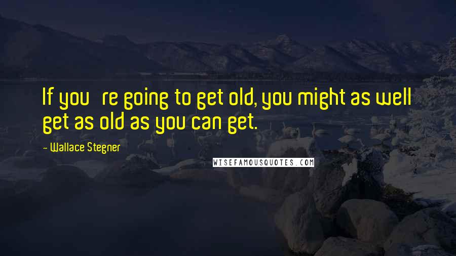 Wallace Stegner Quotes: If you're going to get old, you might as well get as old as you can get.