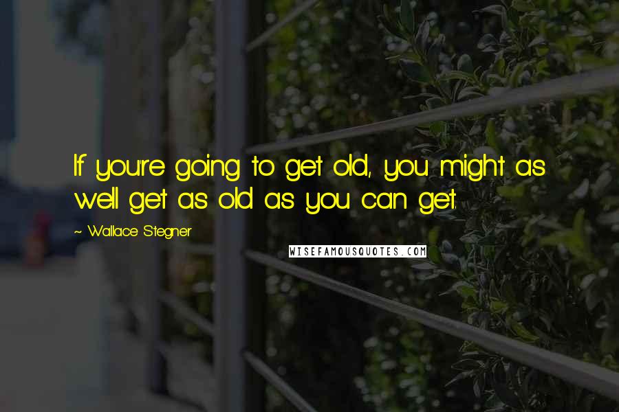 Wallace Stegner Quotes: If you're going to get old, you might as well get as old as you can get.