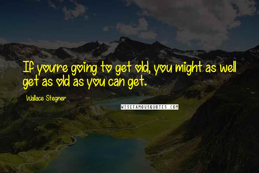 Wallace Stegner Quotes: If you're going to get old, you might as well get as old as you can get.