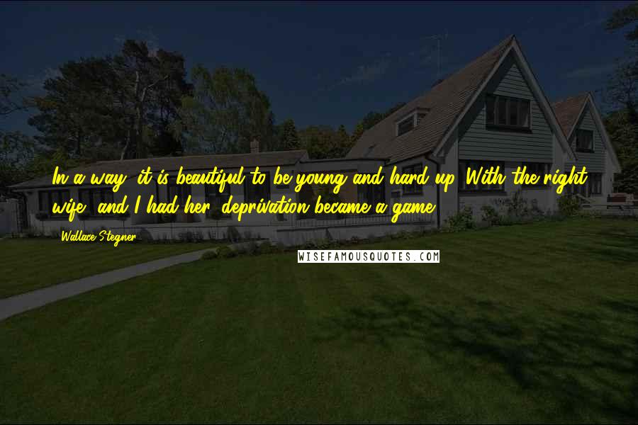 Wallace Stegner Quotes: In a way, it is beautiful to be young and hard up. With the right wife, and I had her, deprivation became a game.