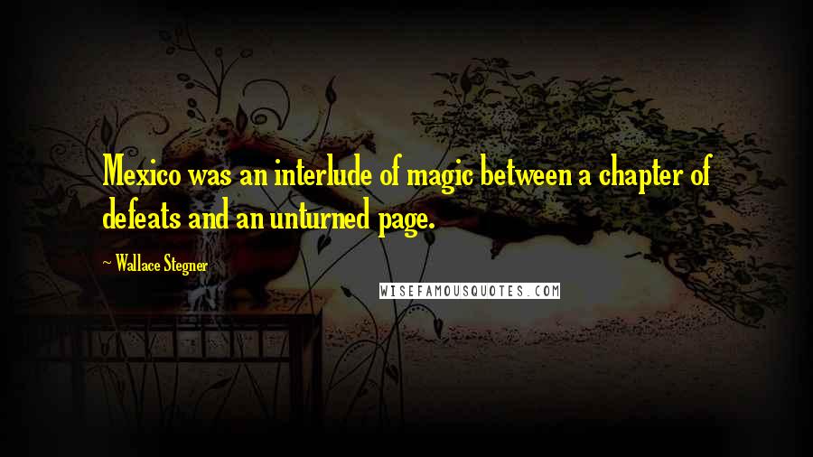 Wallace Stegner Quotes: Mexico was an interlude of magic between a chapter of defeats and an unturned page.