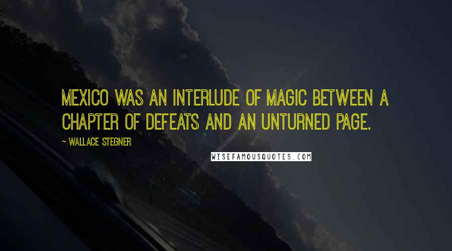 Wallace Stegner Quotes: Mexico was an interlude of magic between a chapter of defeats and an unturned page.