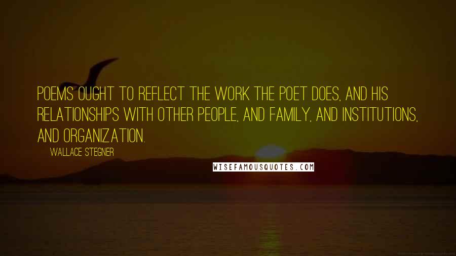Wallace Stegner Quotes: Poems ought to reflect the work the poet does, and his relationships with other people, and family, and institutions, and organization.