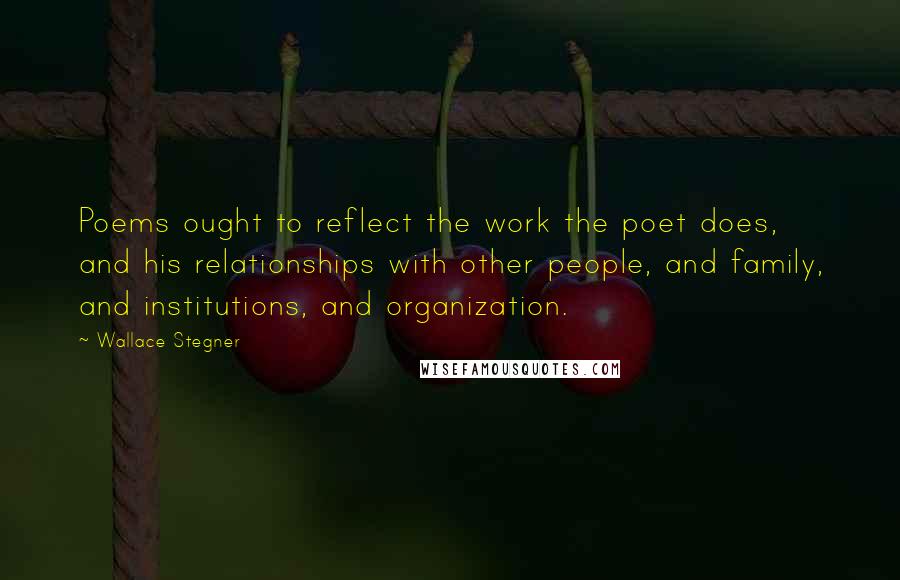 Wallace Stegner Quotes: Poems ought to reflect the work the poet does, and his relationships with other people, and family, and institutions, and organization.