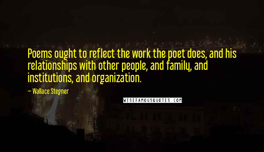 Wallace Stegner Quotes: Poems ought to reflect the work the poet does, and his relationships with other people, and family, and institutions, and organization.