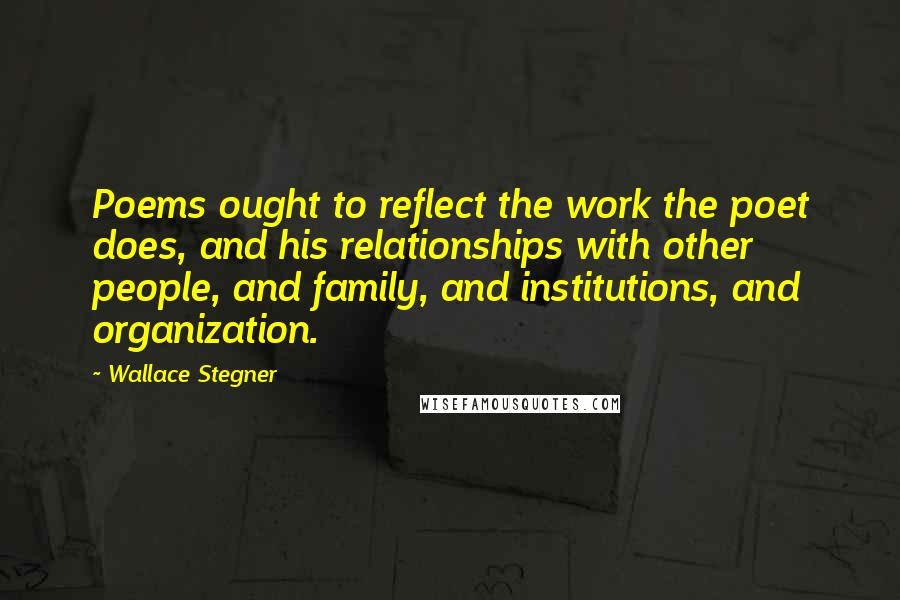 Wallace Stegner Quotes: Poems ought to reflect the work the poet does, and his relationships with other people, and family, and institutions, and organization.