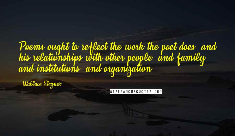 Wallace Stegner Quotes: Poems ought to reflect the work the poet does, and his relationships with other people, and family, and institutions, and organization.