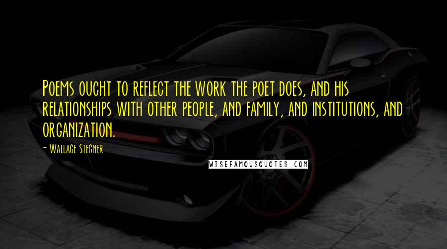 Wallace Stegner Quotes: Poems ought to reflect the work the poet does, and his relationships with other people, and family, and institutions, and organization.
