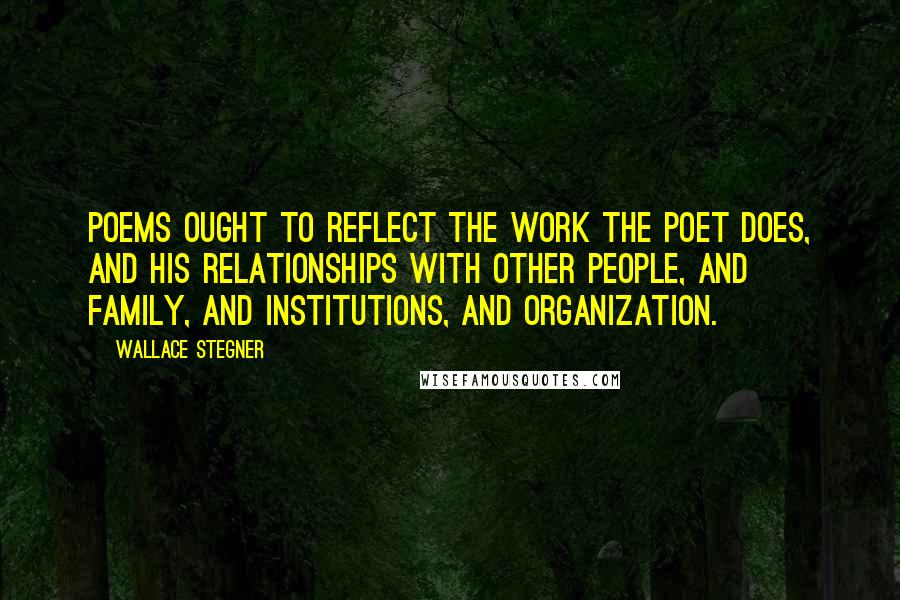 Wallace Stegner Quotes: Poems ought to reflect the work the poet does, and his relationships with other people, and family, and institutions, and organization.