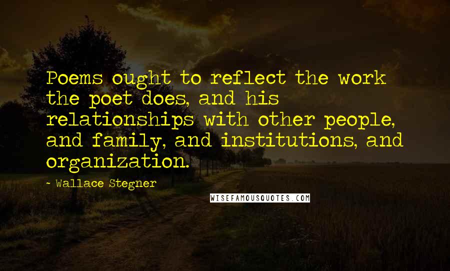 Wallace Stegner Quotes: Poems ought to reflect the work the poet does, and his relationships with other people, and family, and institutions, and organization.