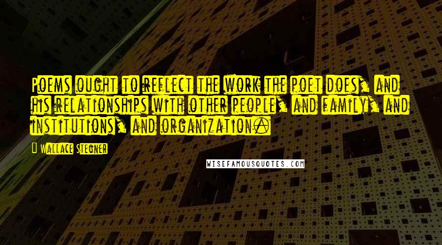 Wallace Stegner Quotes: Poems ought to reflect the work the poet does, and his relationships with other people, and family, and institutions, and organization.