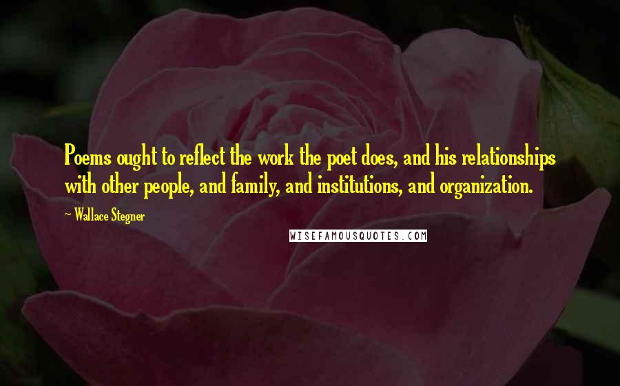 Wallace Stegner Quotes: Poems ought to reflect the work the poet does, and his relationships with other people, and family, and institutions, and organization.