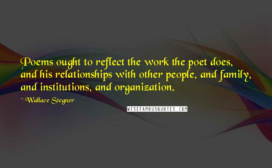 Wallace Stegner Quotes: Poems ought to reflect the work the poet does, and his relationships with other people, and family, and institutions, and organization.