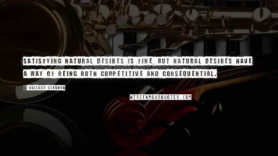 Wallace Stegner Quotes: Satisfying natural desires is fine, but natural desires have a way of being both competitive and consequential.