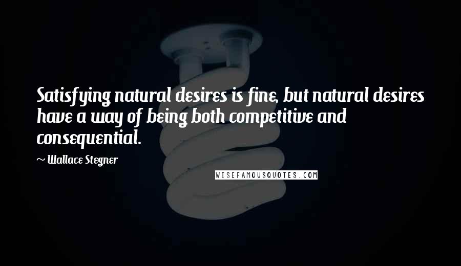 Wallace Stegner Quotes: Satisfying natural desires is fine, but natural desires have a way of being both competitive and consequential.