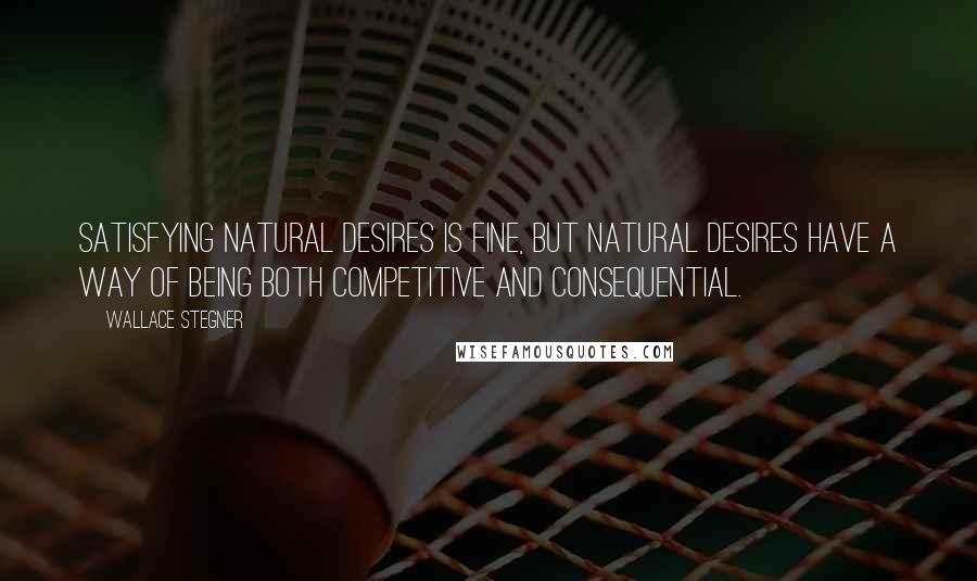 Wallace Stegner Quotes: Satisfying natural desires is fine, but natural desires have a way of being both competitive and consequential.