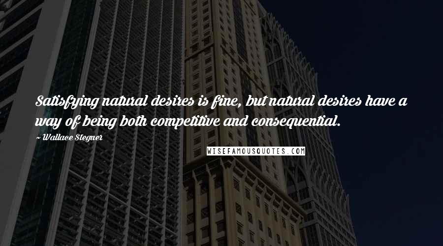 Wallace Stegner Quotes: Satisfying natural desires is fine, but natural desires have a way of being both competitive and consequential.