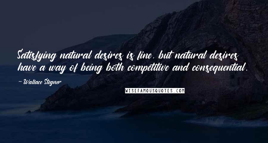 Wallace Stegner Quotes: Satisfying natural desires is fine, but natural desires have a way of being both competitive and consequential.