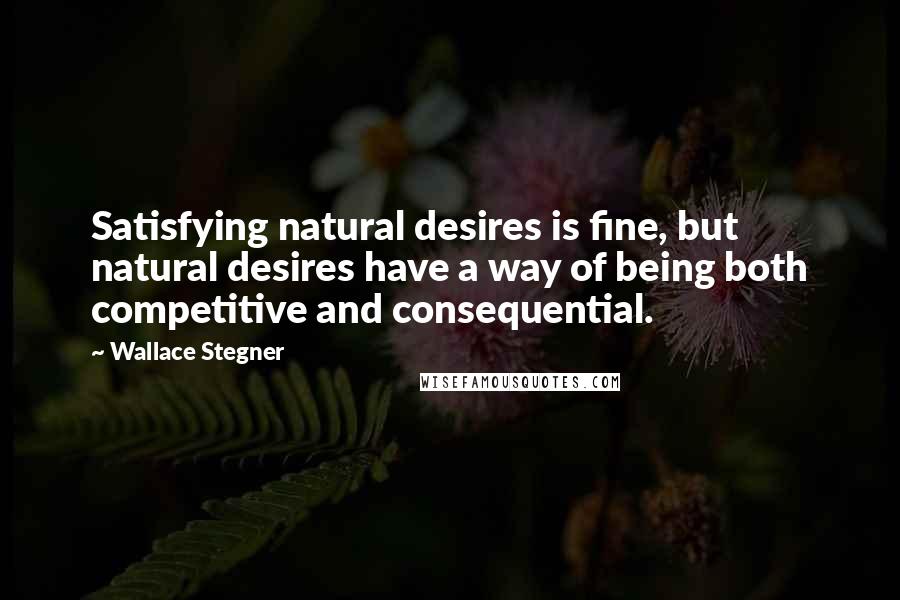 Wallace Stegner Quotes: Satisfying natural desires is fine, but natural desires have a way of being both competitive and consequential.