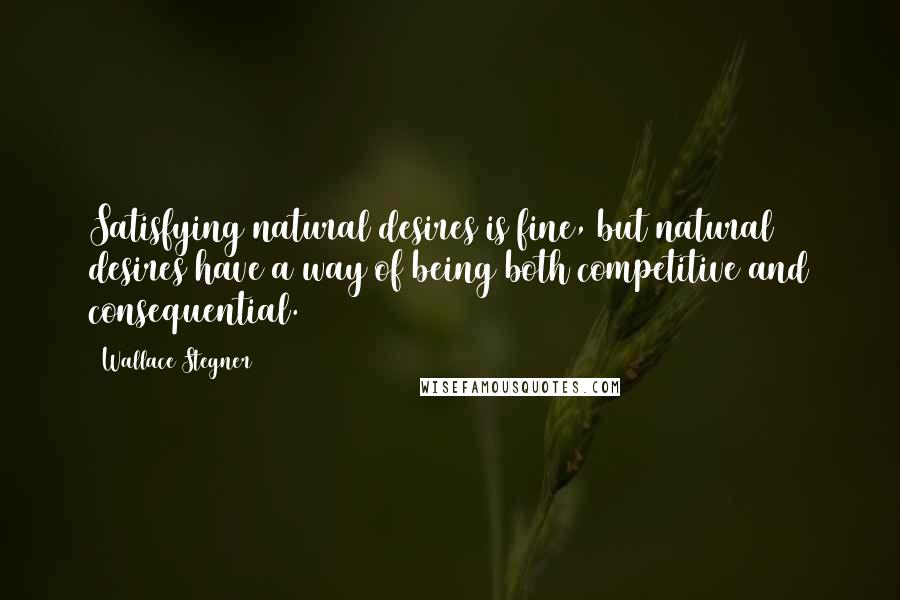 Wallace Stegner Quotes: Satisfying natural desires is fine, but natural desires have a way of being both competitive and consequential.