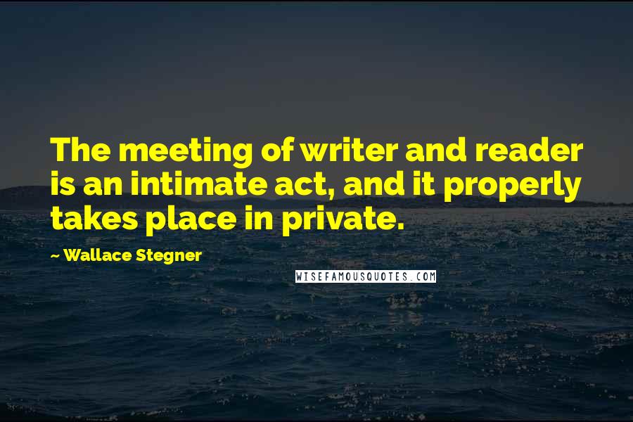 Wallace Stegner Quotes: The meeting of writer and reader is an intimate act, and it properly takes place in private.