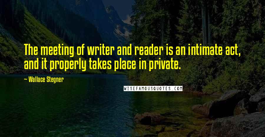 Wallace Stegner Quotes: The meeting of writer and reader is an intimate act, and it properly takes place in private.