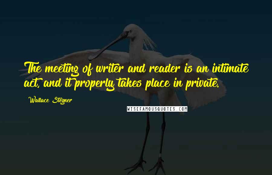 Wallace Stegner Quotes: The meeting of writer and reader is an intimate act, and it properly takes place in private.