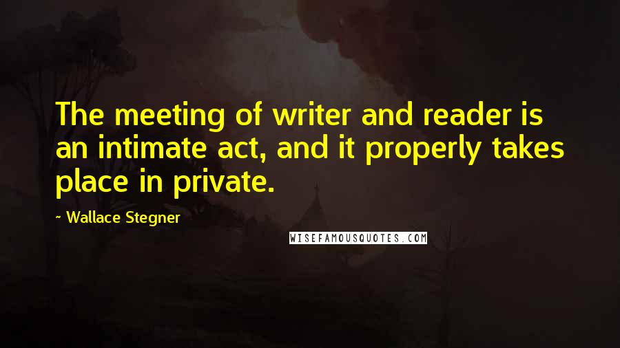 Wallace Stegner Quotes: The meeting of writer and reader is an intimate act, and it properly takes place in private.