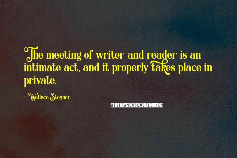 Wallace Stegner Quotes: The meeting of writer and reader is an intimate act, and it properly takes place in private.