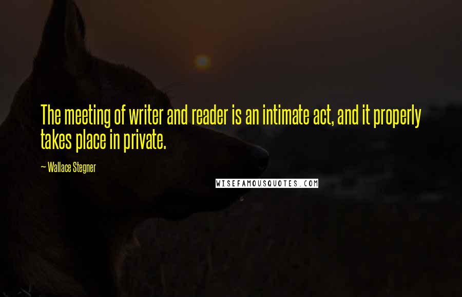 Wallace Stegner Quotes: The meeting of writer and reader is an intimate act, and it properly takes place in private.