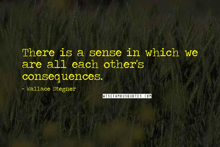 Wallace Stegner Quotes: There is a sense in which we are all each other's consequences.